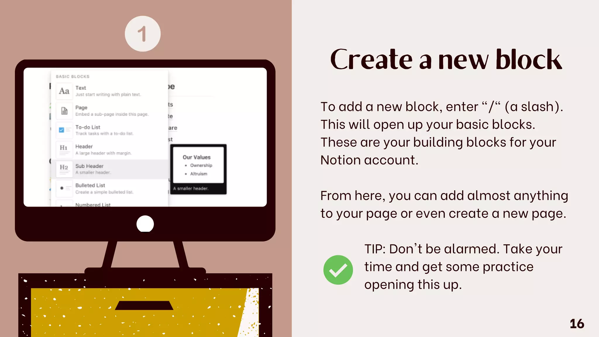 Create a new block
To add a new block, enter "/" (a slash).
This will open up your basic blocks.
These are your building blocks for your
Notion account.
From here, you can add almost anything
to your page or even create a new page.
TIP: Don't be alarmed. Take your
time and get some practice
opening this up.
16
 