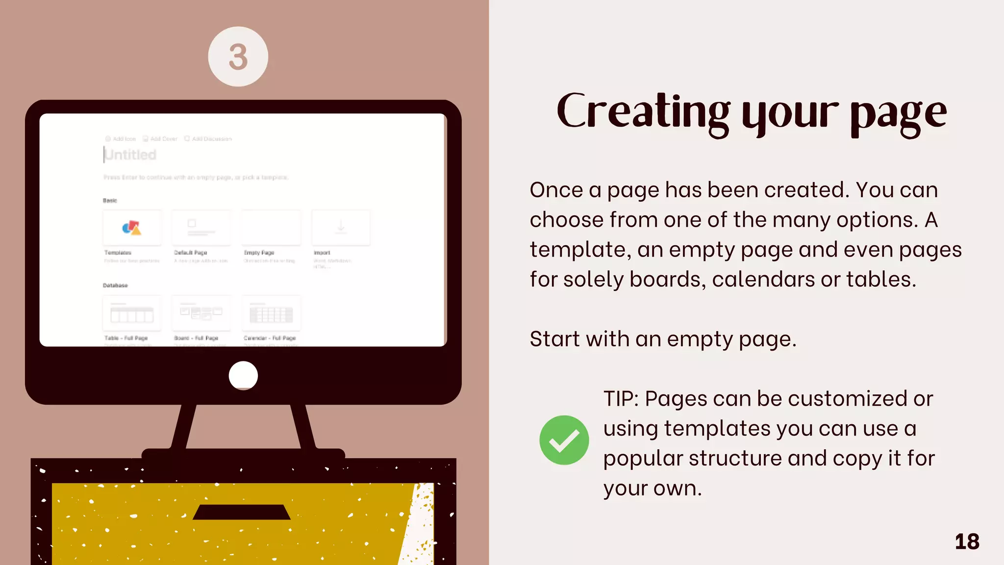 Creating your page
Once a page has been created. You can
choose from one of the many options. A
template, an empty page and even pages
for solely boards, calendars or tables.
Start with an empty page.
TIP: Pages can be customized or
using templates you can use a
popular structure and copy it for
your own.
18
 