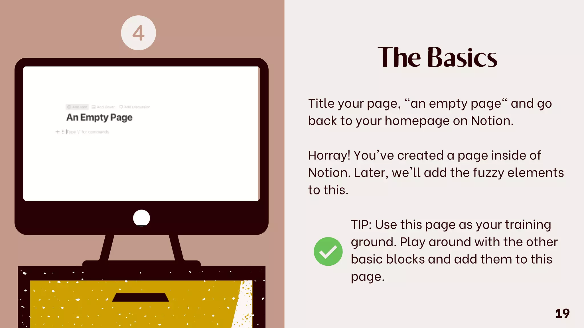The Basics
Title your page, "an empty page" and go
back to your homepage on Notion.
Horray! You've created a page inside of
Notion. Later, we'll add the fuzzy elements
to this.
TIP: Use this page as your training
ground. Play around with the other
basic blocks and add them to this
page.
19
 