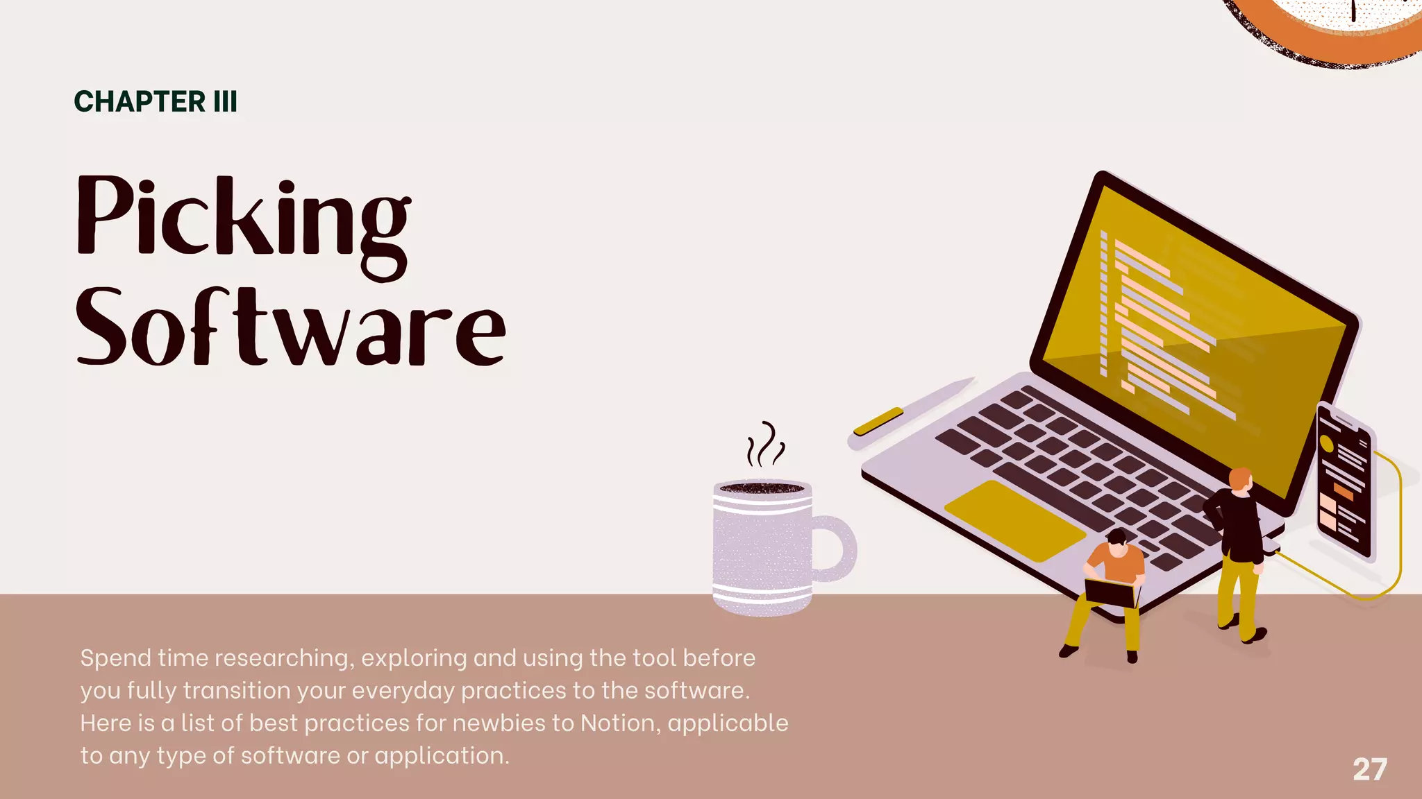 Picking
Software
CHAPTER III
Spend time researching, exploring and using the tool before
you fully transition your everyday practices to the software.
Here is a list of best practices for newbies to Notion, applicable
to any type of software or application.
27
 