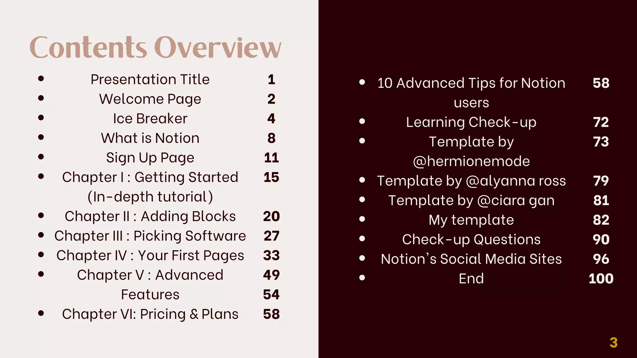 Contents Overview
Presentation Title
Welcome Page
Ice Breaker
What is Notion
Sign Up Page
Chapter I : Getting Started
(In-depth tutorial)
Chapter II : Adding Blocks
Chapter III : Picking Software
Chapter IV : Your First Pages
Chapter V : Advanced
Features
Chapter VI: Pricing & Plans
1
2
4
8
11
15
20
27
33
49
54
58
3
10 Advanced Tips for Notion
users
Learning Check-up
Template by
@hermionemode
Template by @alyanna ross
Template by @ciara gan
My template
Check-up Questions
Notion's Social Media Sites
End
58
72
73
79
81
82
90
96
100
 