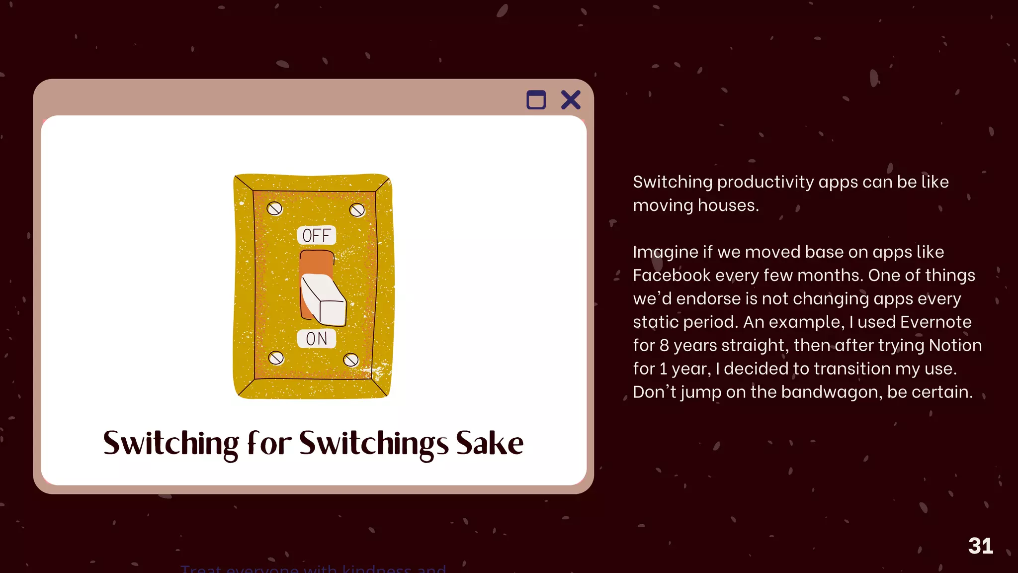 Switching for Switchings Sake
Switching productivity apps can be like
moving houses.
Imagine if we moved base on apps like
Facebook every few months. One of things
we'd endorse is not changing apps every
static period. An example, I used Evernote
for 8 years straight, then after trying Notion
for 1 year, I decided to transition my use.
Don't jump on the bandwagon, be certain.
31
 