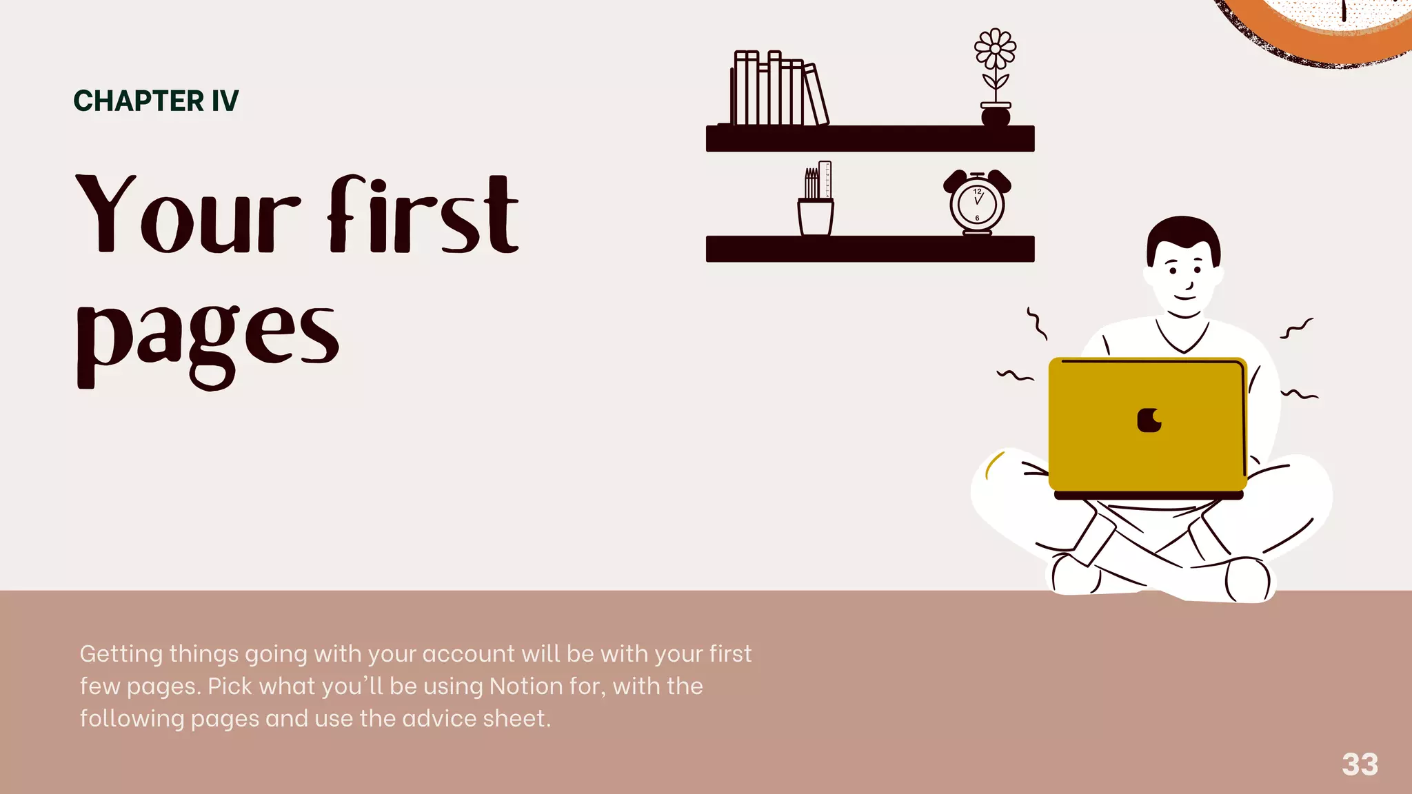 Your first
pages
CHAPTER IV
Getting things going with your account will be with your first
few pages. Pick what you'll be using Notion for, with the
following pages and use the advice sheet.
33
 
