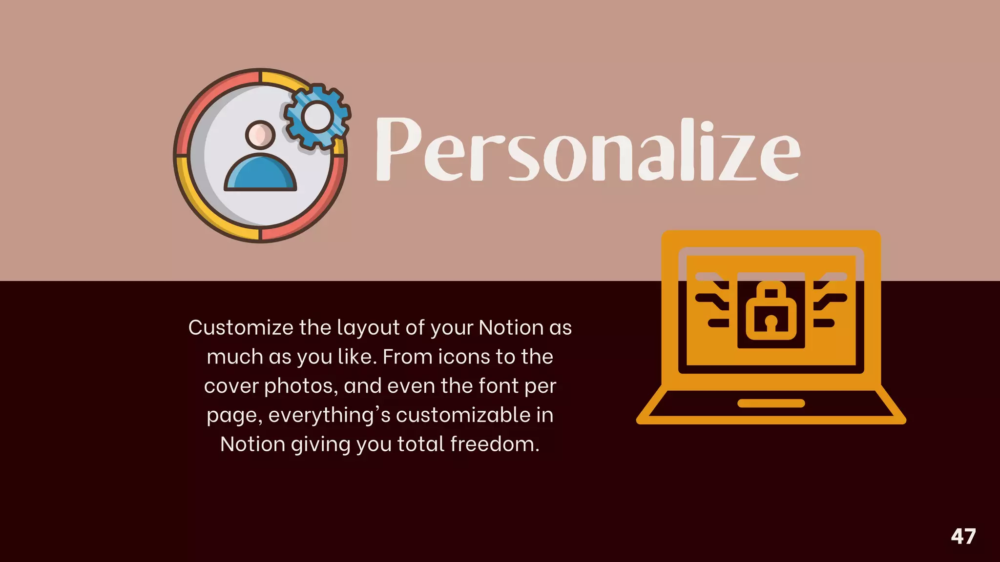 Personalize
Customize the layout of your Notion as
much as you like. From icons to the
cover photos, and even the font per
page, everything's customizable in
Notion giving you total freedom.
47
 