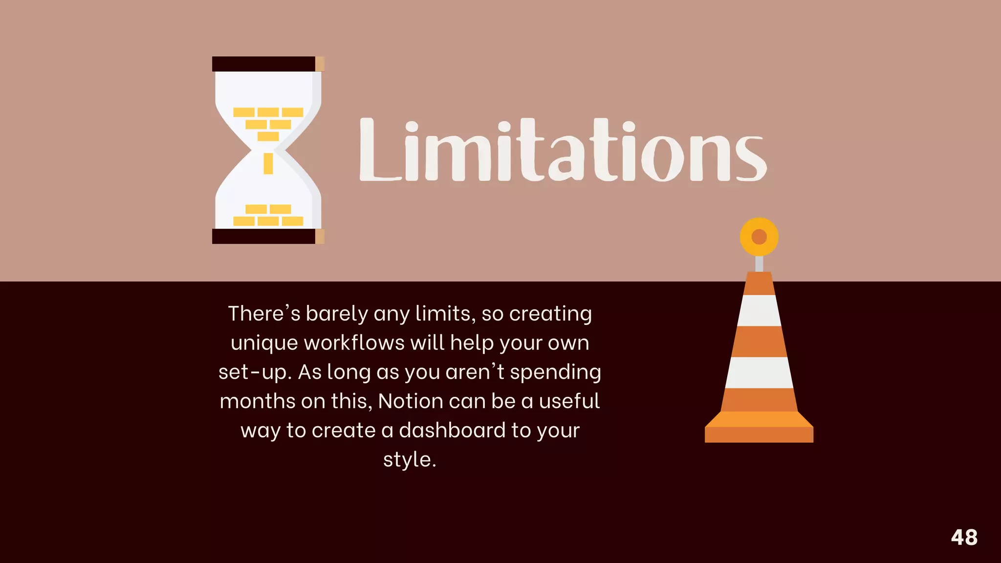 Limitations
There's barely any limits, so creating
unique workflows will help your own
set-up. As long as you aren't spending
months on this, Notion can be a useful
way to create a dashboard to your
style.
48
 