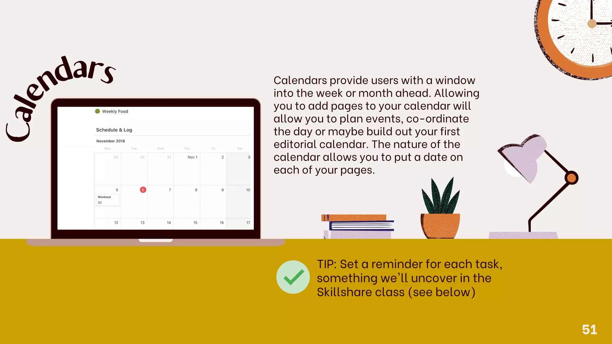 Calendars provide users with a window
into the week or month ahead. Allowing
you to add pages to your calendar will
allow you to plan events, co-ordinate
the day or maybe build out your first
editorial calendar. The nature of the
calendar allows you to put a date on
each of your pages.
C
a
l
e
n
d
ars
TIP: Set a reminder for each task,
something we'll uncover in the
Skillshare class (see below)
51
 
