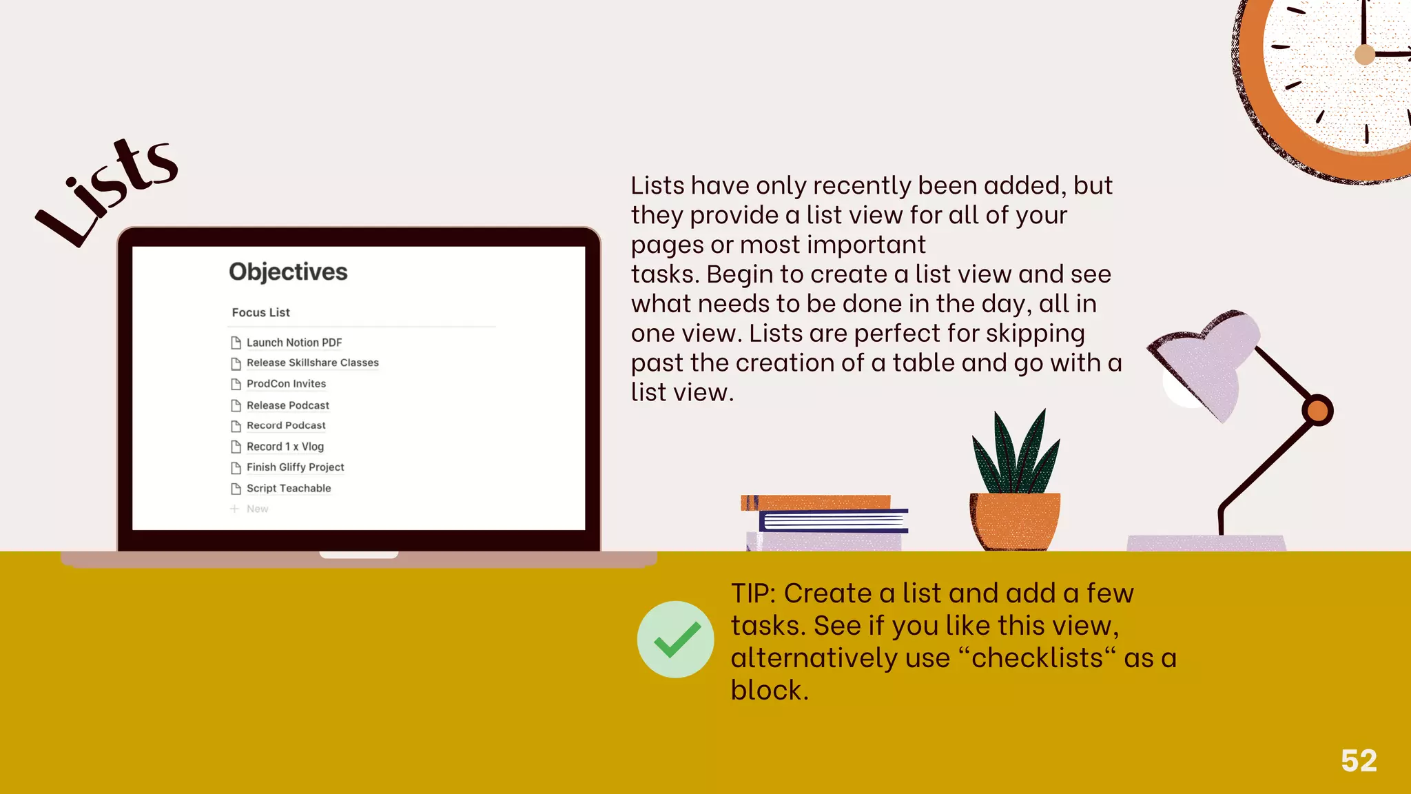 Lists have only recently been added, but
they provide a list view for all of your
pages or most important
tasks. Begin to create a list view and see
what needs to be done in the day, all in
one view. Lists are perfect for skipping
past the creation of a table and go with a
list view.
L
is
ts
TIP: Create a list and add a few
tasks. See if you like this view,
alternatively use "checklists" as a
block.
52
 