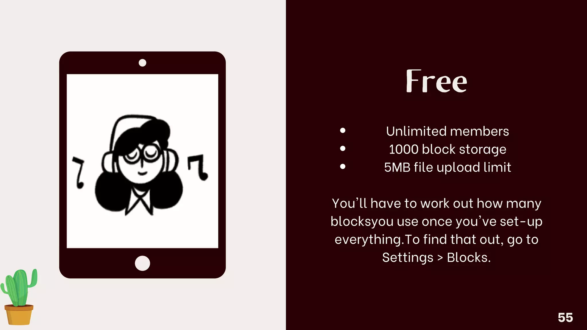 Free
Unlimited members
1000 block storage
5MB file upload limit
You'll have to work out how many
blocksyou use once you've set-up
everything.To find that out, go to
Settings > Blocks.
55
 