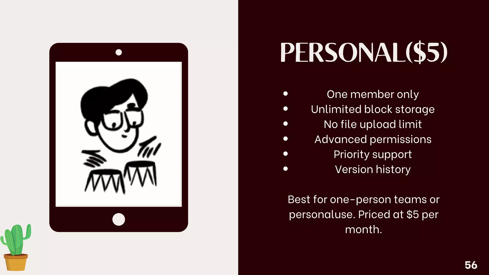 PERSONAL($5)
One member only
Unlimited block storage
No file upload limit
Advanced permissions
Priority support
Version history
Best for one-person teams or
personaluse. Priced at $5 per
month.
56
 