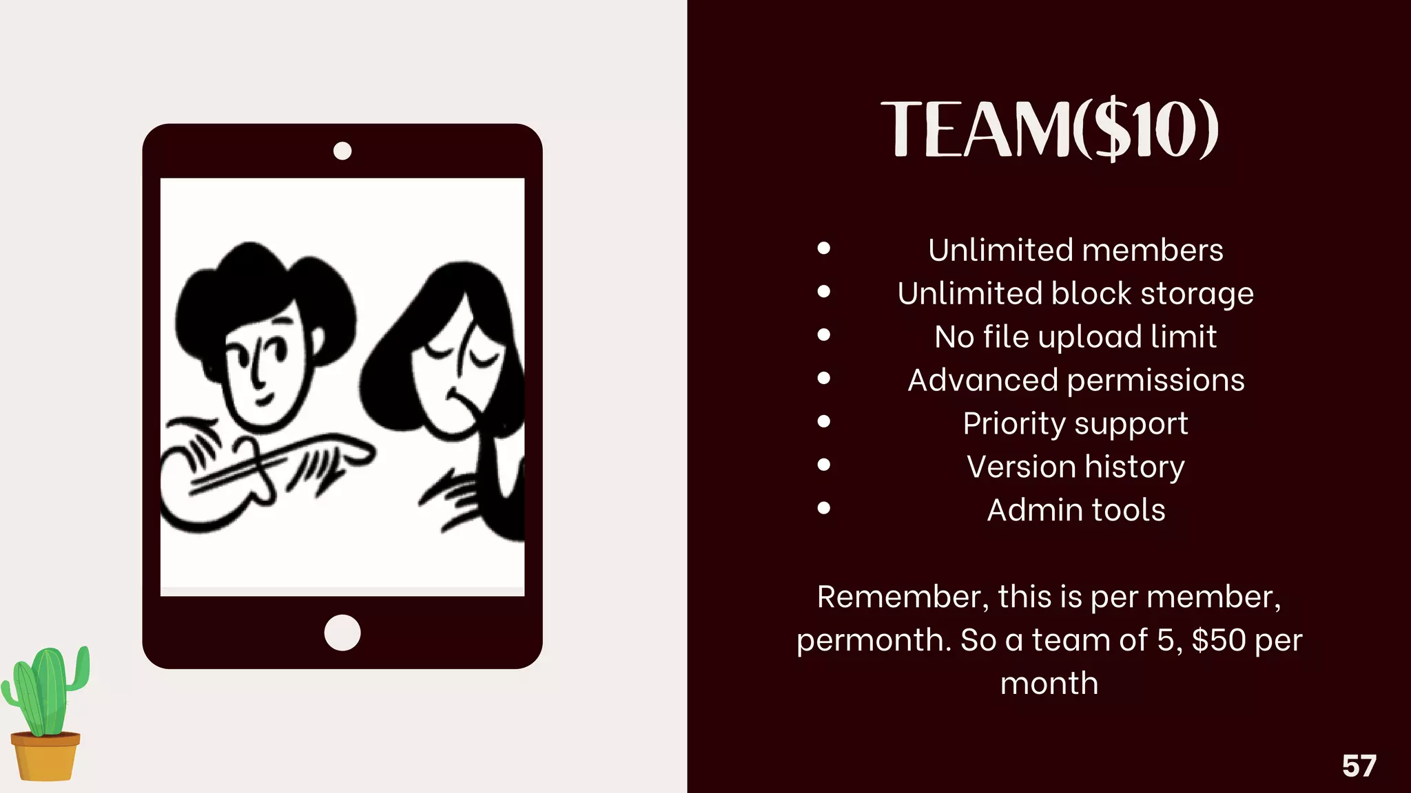 TEAM($10)
Unlimited members
Unlimited block storage
No file upload limit
Advanced permissions
Priority support
Version history
Admin tools
Remember, this is per member,
permonth. So a team of 5, $50 per
month
57
 