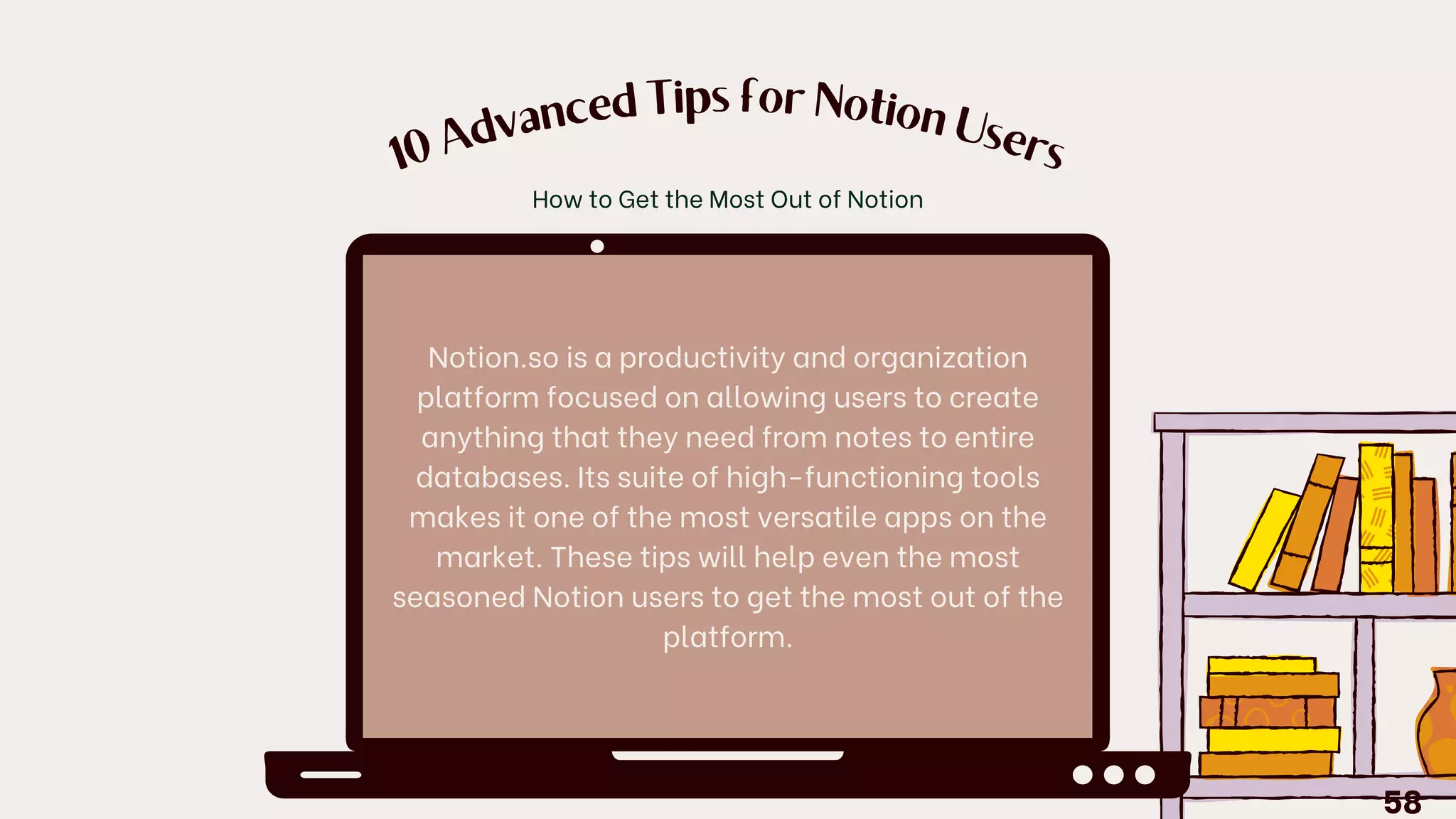 10
A
dvanced Tips for Notion
U
sers
Notion.so is a productivity and organization
platform focused on allowing users to create
anything that they need from notes to entire
databases. Its suite of high-functioning tools
makes it one of the most versatile apps on the
market. These tips will help even the most
seasoned Notion users to get the most out of the
platform.
How to Get the Most Out of Notion
58
 