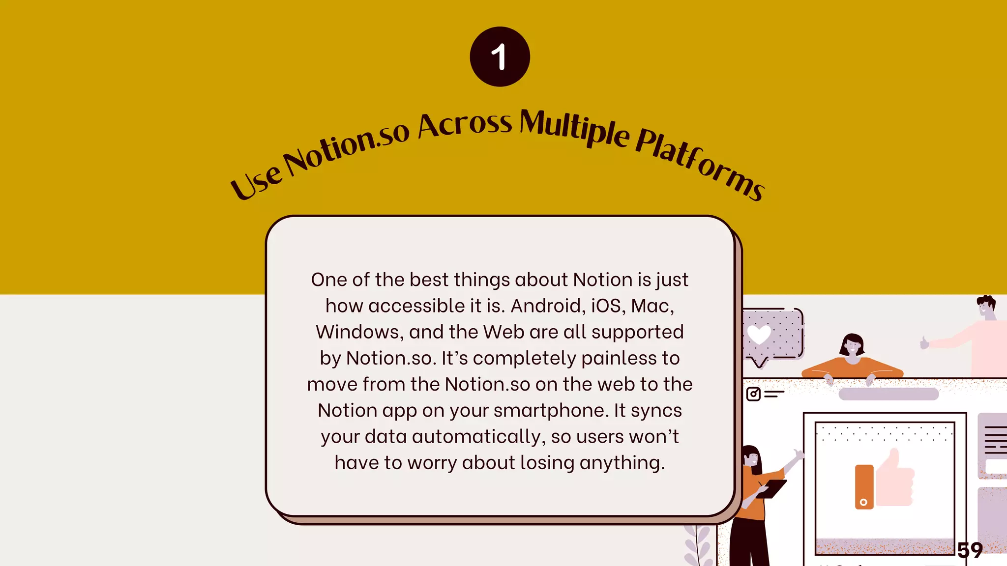 U
s
e
N
o
tio
n.so Across Multiple
P
latfo
r
m
s
One of the best things about Notion is just
how accessible it is. Android, iOS, Mac,
Windows, and the Web are all supported
by Notion.so. It’s completely painless to
move from the Notion.so on the web to the
Notion app on your smartphone. It syncs
your data automatically, so users won’t
have to worry about losing anything.
59
 