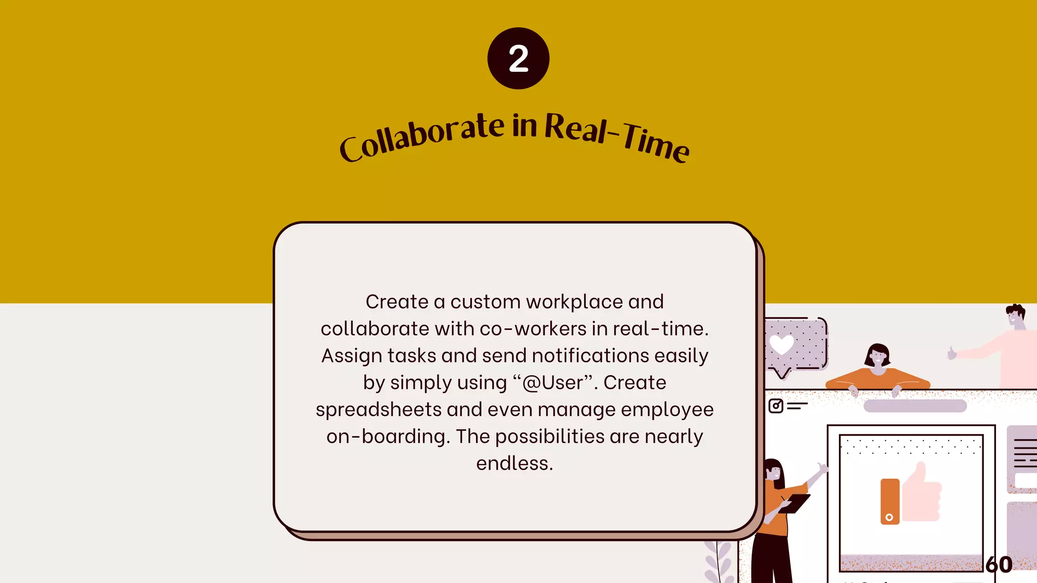 C
ollaborate in Real-Tim
e
Create a custom workplace and
collaborate with co-workers in real-time.
Assign tasks and send notifications easily
by simply using “@User”. Create
spreadsheets and even manage employee
on-boarding. The possibilities are nearly
endless.
60
 