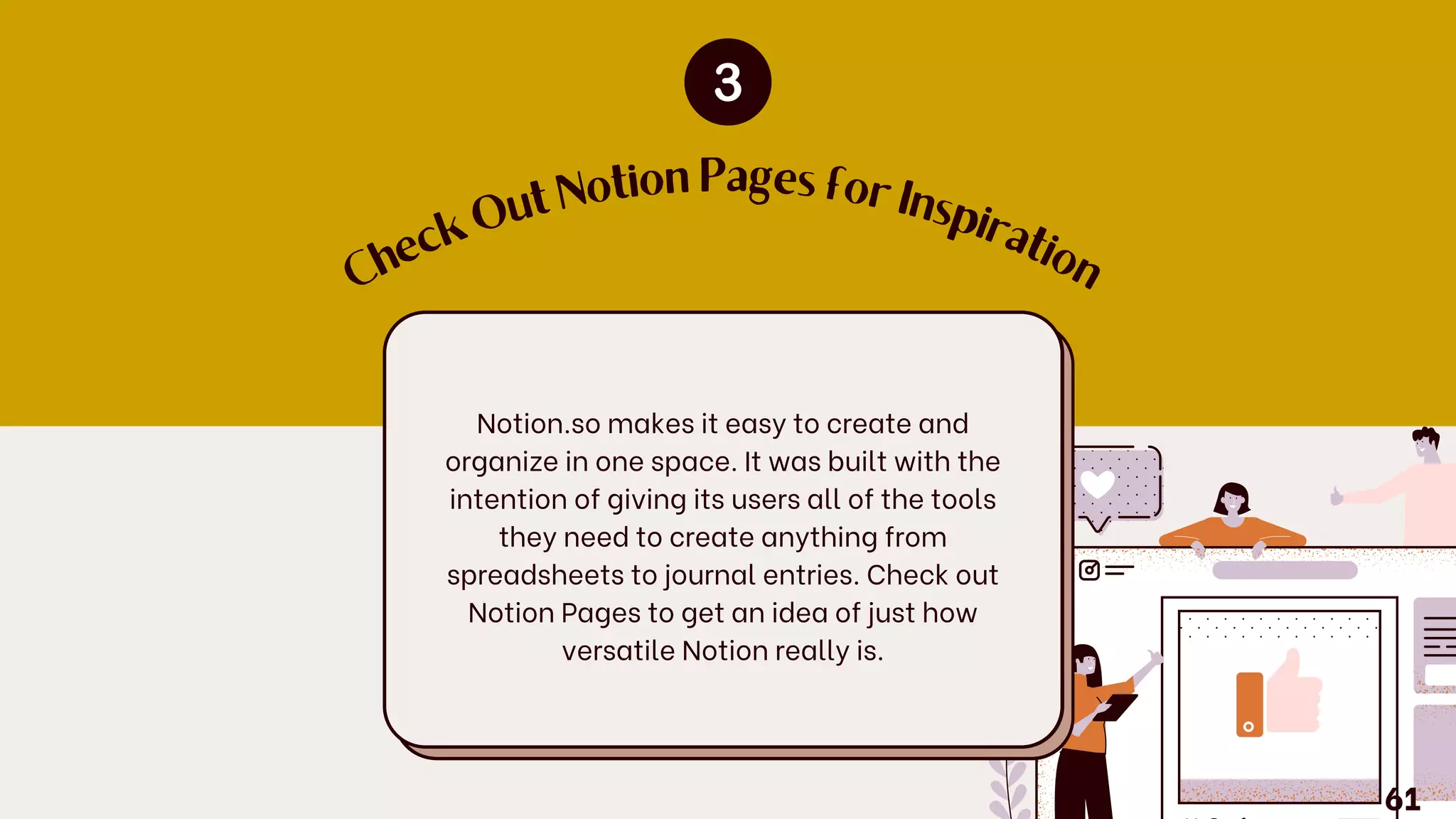 C
h
e
c
k
O
ut Notion Pages for Insp
ir
a
tio
n
Notion.so makes it easy to create and
organize in one space. It was built with the
intention of giving its users all of the tools
they need to create anything from
spreadsheets to journal entries. Check out
Notion Pages to get an idea of just how
versatile Notion really is.
61
 