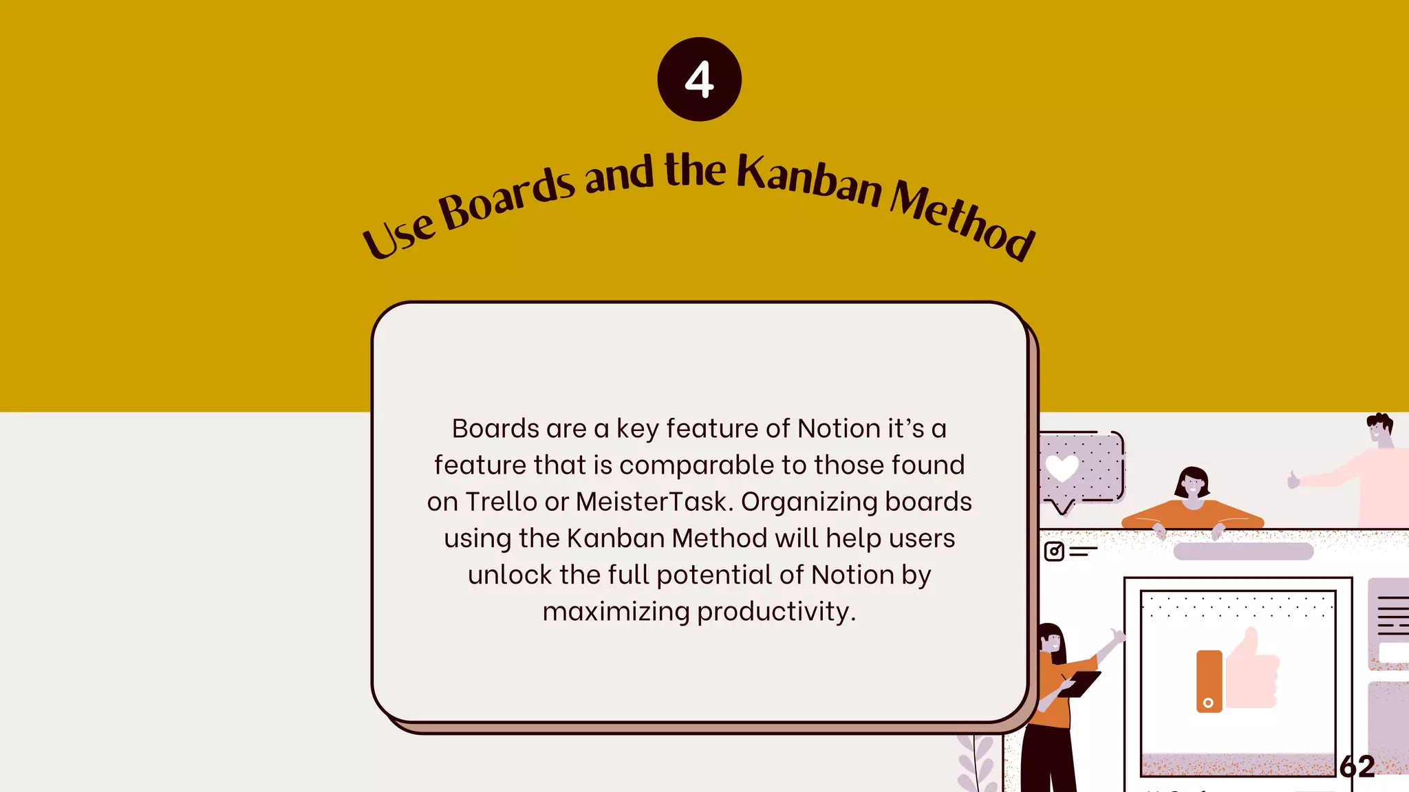 U
s
e
B
o
ards and the Kanban
M
e
th
o
d
Boards are a key feature of Notion it’s a
feature that is comparable to those found
on Trello or MeisterTask. Organizing boards
using the Kanban Method will help users
unlock the full potential of Notion by
maximizing productivity.
62
 