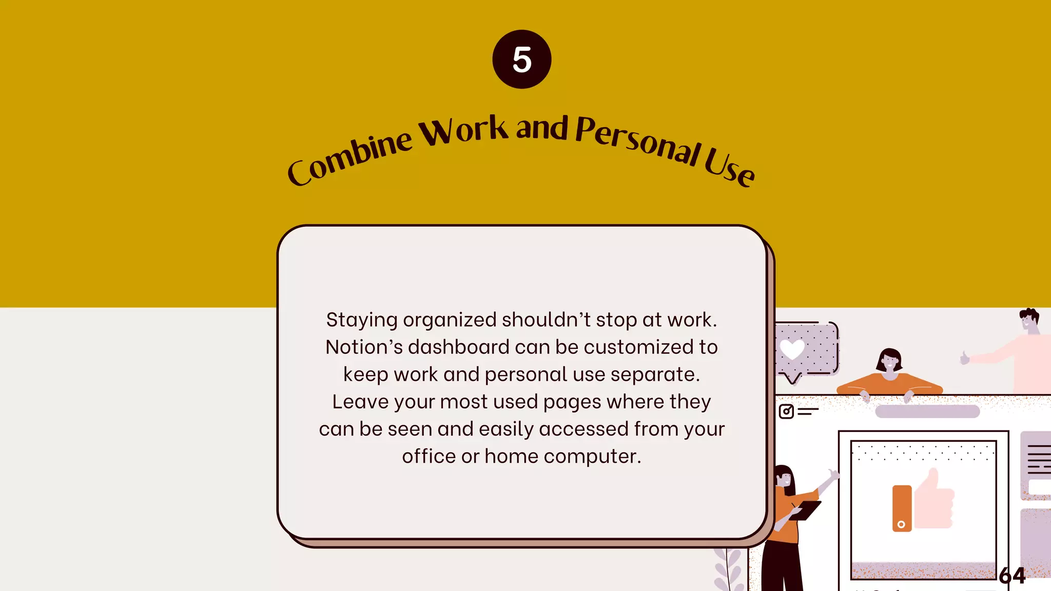 C
o
m
b
ine
W
ork and Personal U
se
Staying organized shouldn’t stop at work.
Notion’s dashboard can be customized to
keep work and personal use separate.
Leave your most used pages where they
can be seen and easily accessed from your
office or home computer.
64
 