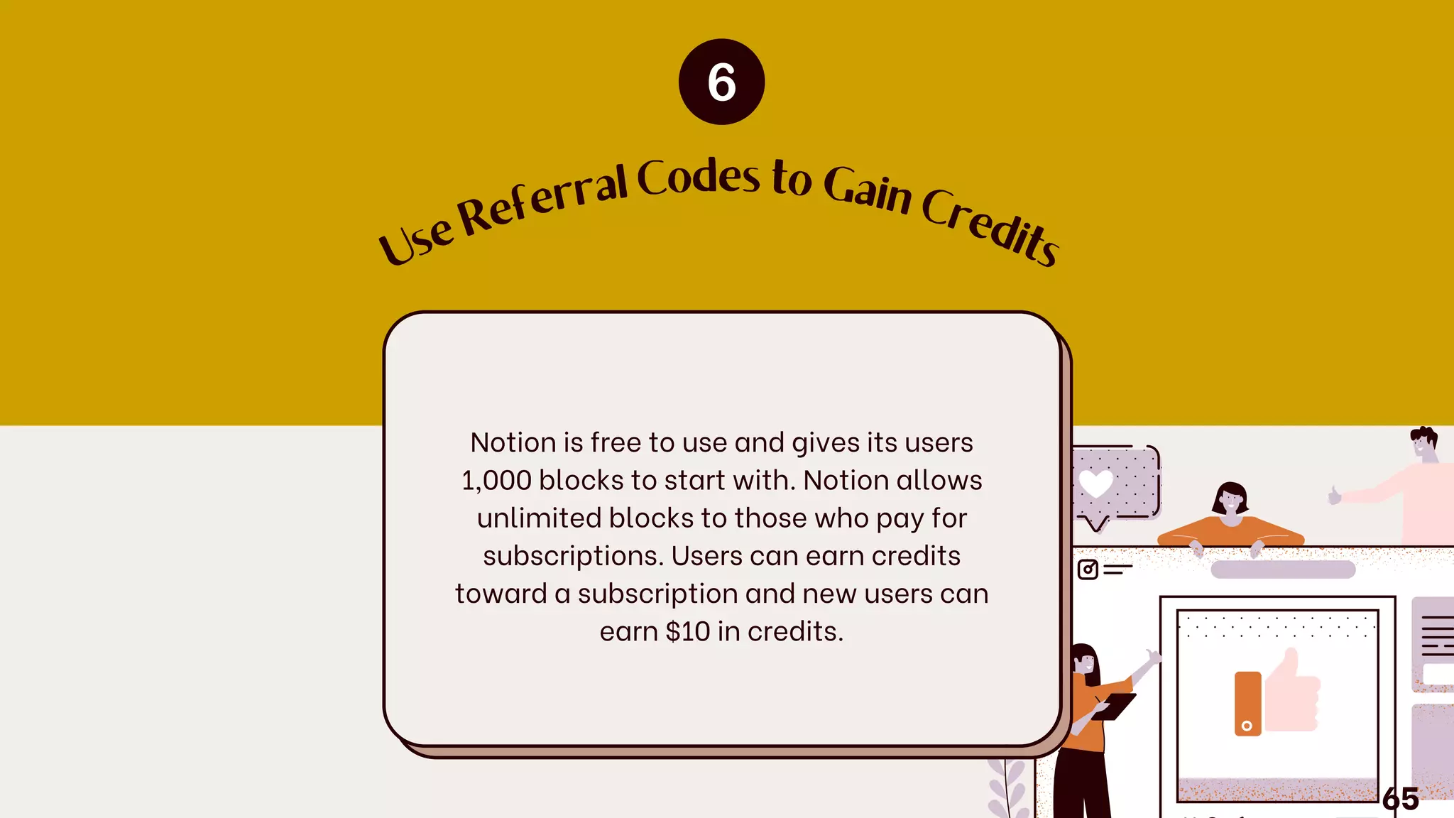 U
s
e
R
eferral Codes to Gain
C
re
d
its
Notion is free to use and gives its users
1,000 blocks to start with. Notion allows
unlimited blocks to those who pay for
subscriptions. Users can earn credits
toward a subscription and new users can
earn $10 in credits.
65
 