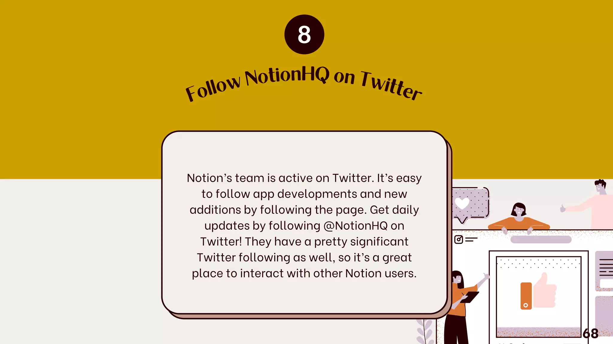 F
o
llow
NotionHQ on Tw
itte
r
Notion’s team is active on Twitter. It’s easy
to follow app developments and new
additions by following the page. Get daily
updates by following @NotionHQ on
Twitter! They have a pretty significant
Twitter following as well, so it’s a great
place to interact with other Notion users.
68
 