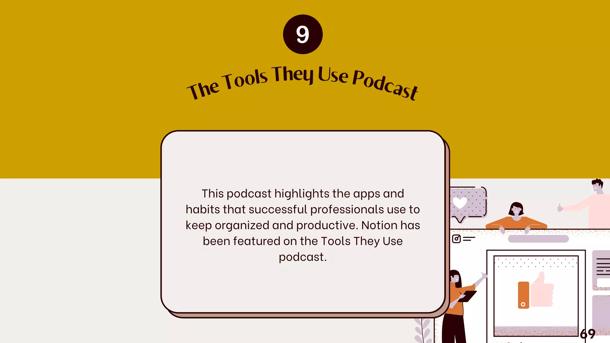 This podcast highlights the apps and
habits that successful professionals use to
keep organized and productive. Notion has
been featured on the Tools They Use
podcast.
T
h
e
Tools They Use Podcast
69
 