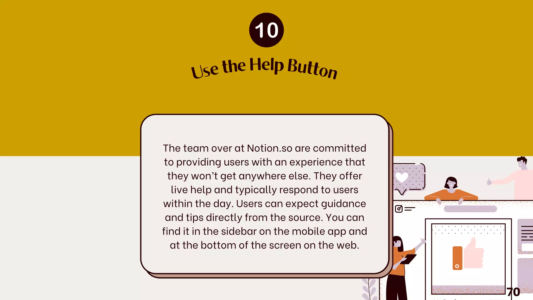 The team over at Notion.so are committed
to providing users with an experience that
they won’t get anywhere else. They offer
live help and typically respond to users
within the day. Users can expect guidance
and tips directly from the source. You can
find it in the sidebar on the mobile app and
at the bottom of the screen on the web.
U
se the Help Button
70
 