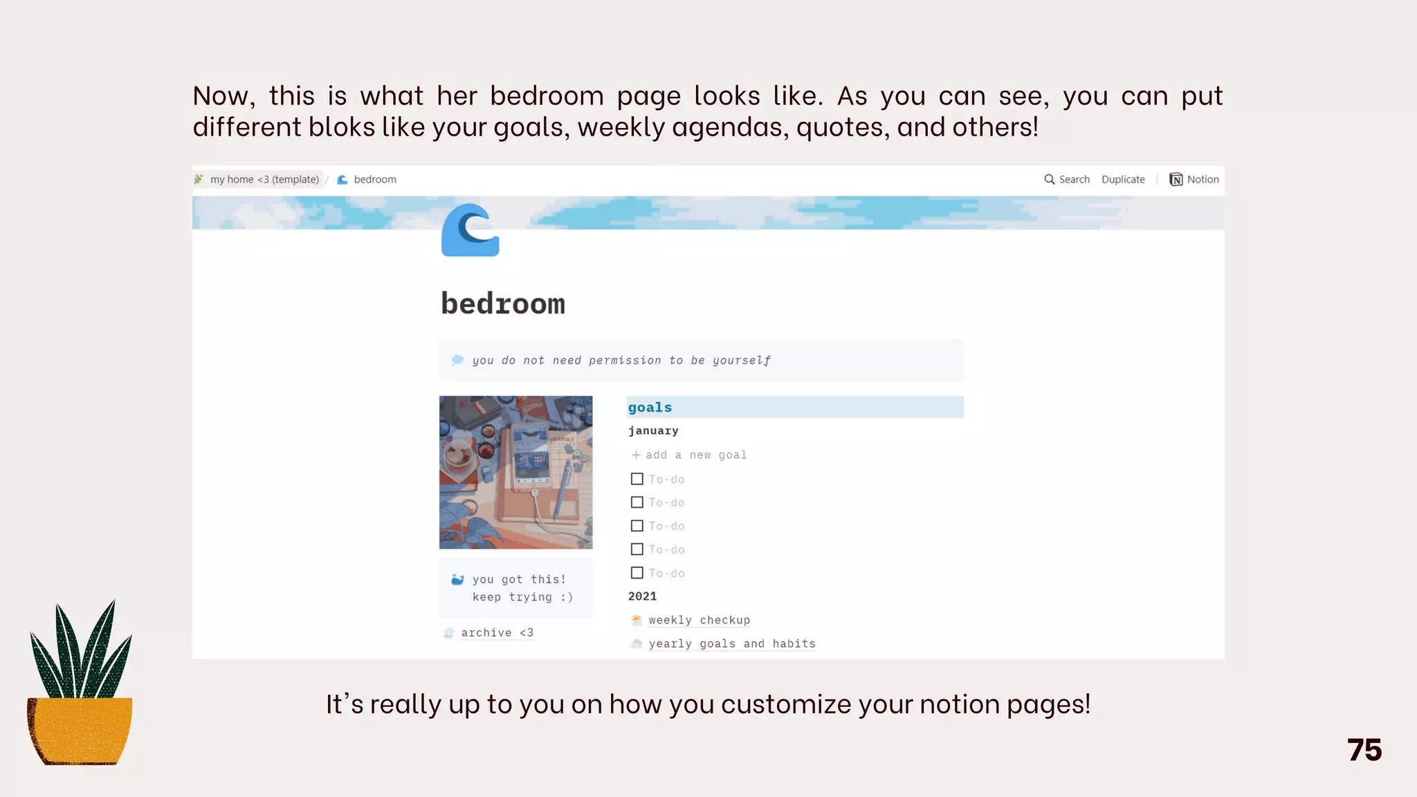Now, this is what her bedroom page looks like. As you can see, you can put
different bloks like your goals, weekly agendas, quotes, and others!
It's really up to you on how you customize your notion pages!
75
 