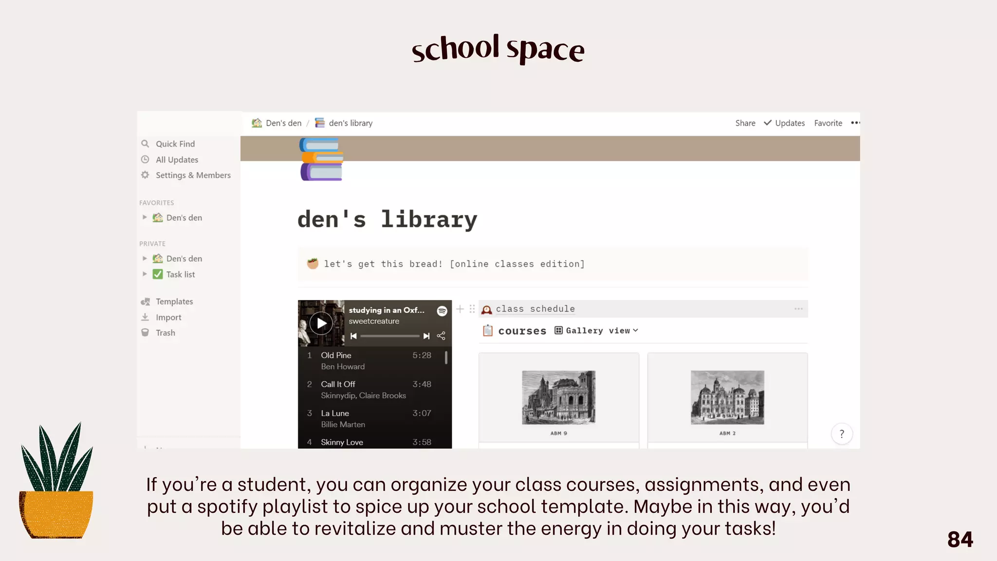 school space
If you're a student, you can organize your class courses, assignments, and even
put a spotify playlist to spice up your school template. Maybe in this way, you'd
be able to revitalize and muster the energy in doing your tasks!
84
 