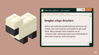 Imagine a lego structure.
Notion provides the building blocks and you can
create your own layouts and toolkit to get work
done. Many people refer to Notion as an
“internal wiki” allowing teams and individuals to
plan their projects, work and goals.
10
 