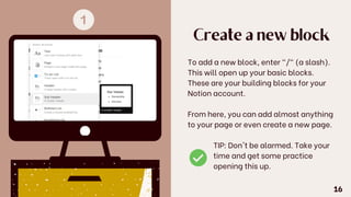 Create a new block
To add a new block, enter "/" (a slash).
This will open up your basic blocks.
These are your building blocks for your
Notion account.
From here, you can add almost anything
to your page or even create a new page.
TIP: Don't be alarmed. Take your
time and get some practice
opening this up.
16
 