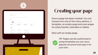 Creating your page
Once a page has been created. You can
choose from one of the many options. A
template, an empty page and even pages
for solely boards, calendars or tables.
Start with an empty page.
TIP: Pages can be customized or
using templates you can use a
popular structure and copy it for
your own.
18
 