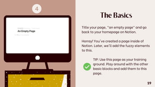 The Basics
Title your page, "an empty page" and go
back to your homepage on Notion.
Horray! You've created a page inside of
Notion. Later, we'll add the fuzzy elements
to this.
TIP: Use this page as your training
ground. Play around with the other
basic blocks and add them to this
page.
19
 