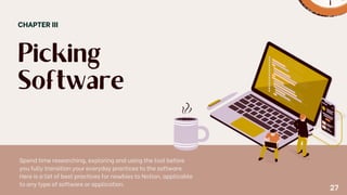 Picking
Software
CHAPTER III
Spend time researching, exploring and using the tool before
you fully transition your everyday practices to the software.
Here is a list of best practices for newbies to Notion, applicable
to any type of software or application.
27
 