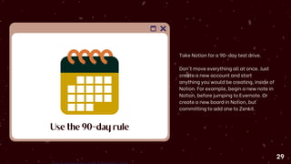 Use the 90-day rule
Take Notion for a 90-day test drive.
Don't move everything all at once. Just
create a new account and start
anything you would be creating, inside of
Notion. For example, begin a new note in
Notion, before jumping to Evernote. Or
create a new board in Notion, but
committing to add one to Zenkit.
29
 