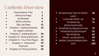 Contents Overview
Presentation Title
Welcome Page
Ice Breaker
What is Notion
Sign Up Page
Chapter I : Getting Started
(In-depth tutorial)
Chapter II : Adding Blocks
Chapter III : Picking Software
Chapter IV : Your First Pages
Chapter V : Advanced
Features
Chapter VI: Pricing & Plans
1
2
4
8
11
15
20
27
33
49
54
58
3
10 Advanced Tips for Notion
users
Learning Check-up
Template by
@hermionemode
Template by @alyanna ross
Template by @ciara gan
My template
Check-up Questions
Notion's Social Media Sites
End
58
72
73
79
81
82
90
96
100
 