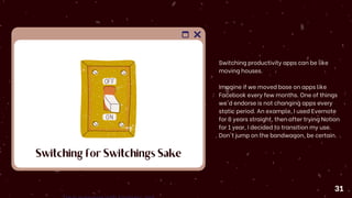 Switching for Switchings Sake
Switching productivity apps can be like
moving houses.
Imagine if we moved base on apps like
Facebook every few months. One of things
we'd endorse is not changing apps every
static period. An example, I used Evernote
for 8 years straight, then after trying Notion
for 1 year, I decided to transition my use.
Don't jump on the bandwagon, be certain.
31
 