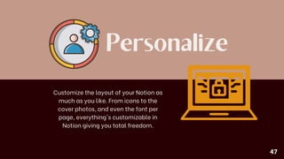 Personalize
Customize the layout of your Notion as
much as you like. From icons to the
cover photos, and even the font per
page, everything's customizable in
Notion giving you total freedom.
47
 