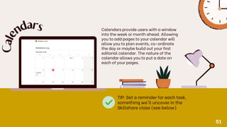 Calendars provide users with a window
into the week or month ahead. Allowing
you to add pages to your calendar will
allow you to plan events, co-ordinate
the day or maybe build out your first
editorial calendar. The nature of the
calendar allows you to put a date on
each of your pages.
C
a
l
e
n
d
ars
TIP: Set a reminder for each task,
something we'll uncover in the
Skillshare class (see below)
51
 
