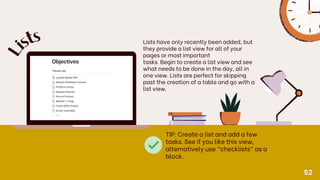 Lists have only recently been added, but
they provide a list view for all of your
pages or most important
tasks. Begin to create a list view and see
what needs to be done in the day, all in
one view. Lists are perfect for skipping
past the creation of a table and go with a
list view.
L
is
ts
TIP: Create a list and add a few
tasks. See if you like this view,
alternatively use "checklists" as a
block.
52
 