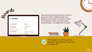 Boards work the same as they would in
apps like Trello or MeisterTask. Use
Boards inline to plot our ideas or track
the status of a task or project using
these flexible, moveable set of cards.
B
o
a
r
ds
TIP: Research how to use the
Kanban methodology, trust me,
it'll page off.
53
 