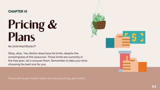 Pricing &
Plans
CHAPTER VI
Okay, okay. Yes, Notion does have its limits, despite the
amazingness of the resources. Those limits are currently in
the free plan, let's uncover them. Remember to take your time
choosing the best one for you.
No Unlimited Blocks?!
54
Prices will be per month rates, not annual pricing, per month.
 