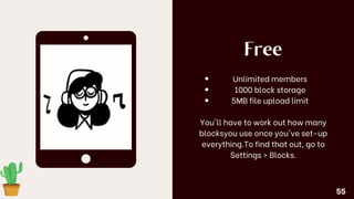 Free
Unlimited members
1000 block storage
5MB file upload limit
You'll have to work out how many
blocksyou use once you've set-up
everything.To find that out, go to
Settings > Blocks.
55
 