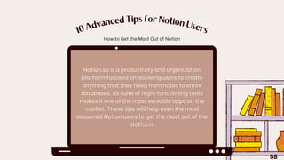 10
A
dvanced Tips for Notion
U
sers
Notion.so is a productivity and organization
platform focused on allowing users to create
anything that they need from notes to entire
databases. Its suite of high-functioning tools
makes it one of the most versatile apps on the
market. These tips will help even the most
seasoned Notion users to get the most out of the
platform.
How to Get the Most Out of Notion
58
 