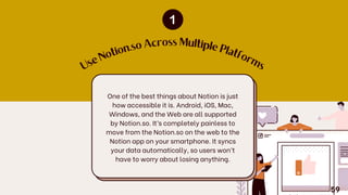 U
s
e
N
o
tio
n.so Across Multiple
P
latfo
r
m
s
One of the best things about Notion is just
how accessible it is. Android, iOS, Mac,
Windows, and the Web are all supported
by Notion.so. It’s completely painless to
move from the Notion.so on the web to the
Notion app on your smartphone. It syncs
your data automatically, so users won’t
have to worry about losing anything.
59
 