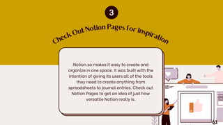 C
h
e
c
k
O
ut Notion Pages for Insp
ir
a
tio
n
Notion.so makes it easy to create and
organize in one space. It was built with the
intention of giving its users all of the tools
they need to create anything from
spreadsheets to journal entries. Check out
Notion Pages to get an idea of just how
versatile Notion really is.
61
 