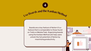 U
s
e
B
o
ards and the Kanban
M
e
th
o
d
Boards are a key feature of Notion it’s a
feature that is comparable to those found
on Trello or MeisterTask. Organizing boards
using the Kanban Method will help users
unlock the full potential of Notion by
maximizing productivity.
62
 