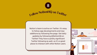 F
o
llow
NotionHQ on Tw
itte
r
Notion’s team is active on Twitter. It’s easy
to follow app developments and new
additions by following the page. Get daily
updates by following @NotionHQ on
Twitter! They have a pretty significant
Twitter following as well, so it’s a great
place to interact with other Notion users.
68
 