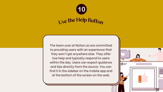 The team over at Notion.so are committed
to providing users with an experience that
they won’t get anywhere else. They offer
live help and typically respond to users
within the day. Users can expect guidance
and tips directly from the source. You can
find it in the sidebar on the mobile app and
at the bottom of the screen on the web.
U
se the Help Button
70
 