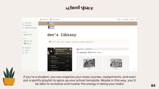 school space
If you're a student, you can organize your class courses, assignments, and even
put a spotify playlist to spice up your school template. Maybe in this way, you'd
be able to revitalize and muster the energy in doing your tasks!
84
 
