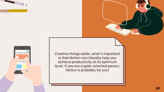 Creative things aside, what's important
is that Notion can literally help you
achieve productivity at its optimum
level. If you are a goal-oriented person,
Notion is probably for you!
89
 