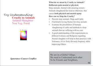 Try Understanding:
Cruelty to Animals
Animal Slaughter
Non Veg. Food
Ignorance Causes Conﬂict
VR..O
n
e
What do we mean by Cruelty to Animals?
Deliberate pain mental or physical.
Stray animals; Animal with uncaring owners
Animals slaughtered for food or otherwise, that
causes both physical and mental agony
How can we Stop the Cruelty?
 Prevent stray animals: Dogs and Cattle;
 Find kind n loving Homes for stray animals
 Examine the possibilities of humane
slaughtering of cattle and methods to sleep
animals that are suffering with no cure
 A good understanding of the requirements in
different Cultures and Religions regarding
Animal slaughter will help in their practices with
Tolerance, if it is Truly Divinely Inspired, while
improving Others
We are in a Global Village.
We need to Understand each other
To be Friends and Neighbors.
02
 