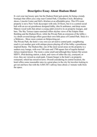 Descriptive Essay About Hudson Hotel
It s not your top luxury spot, but the Hudson Hotel gets points for being a trendy
boutique that offers you a stay near Central Park, Columbus Circle, Broadway
shows, Lincoln Center and Hell s Kitchen at an affordable price. This 876 room
property is not a New York skyscraper with only 24 floors, but it is a central social
hub with an eco art greenhouse designed lobby, dim lit ambiance, and deep warm
Makore wood walls that attract a young adult crowd to its on property lounges, and
bars. The Sky Terrace (open seasonal) offers skyline views of the Empire State
Building and the Hudson River, while the Private Park an extension of the lobby s
ivy shrub covered design offers guest their own little piece of Central Park. Since it s
a Midtown... Show more content on Helpwriting.net ...
The Private Park, the hotel s very own eco art nod to central park s neighboring
reach is yet another gem with antique pieces playing off of the lobby s greenhouse
inspired theme. The Hudson Bar, one of the most social areas on the property is a
sunken cozy lounge, with over 100 seats and 1700 square feet of tequila themed
Jalisco inspired decor. The room s come small and although they feature flat screen
HDTV, iPod docking station, a desk, and views of either the city, courtyard, or
river, they are viewed as crash pads. Umami burger is the hotel s on property
restaurant, which has mixed reviews. Overall considering its central location, the
hotel offers some reasonable rates in a great place in the city for travelers looking to
get out and have fun with the A/B/C/D/1 subway lines about a 3 minute walk from
the space.
 
